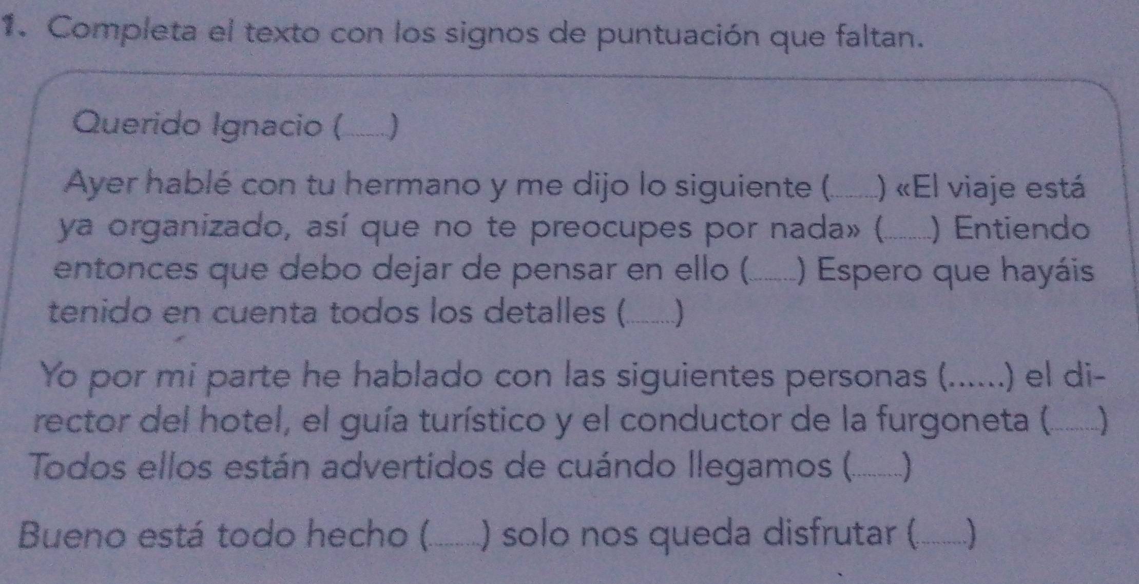 Completa el texto con los signos de puntuación que faltan. 
Querido Ignacio (_ 
Ayer hablé con tu hermano y me dijo lo siguiente (._ ) «El viaje está 
ya organizado, así que no te preocupes por nada» (._ ) Entiendo 
entonces que debo dejar de pensar en ello (_ () Espero que hayáis 
tenido en cuenta todos los detalles (_ ] 
Yo por mi parte he hablado con las siguientes personas (._ the .) el di- 
rector del hotel, el guía turístico y el conductor de la furgoneta (._ J 
Todos ellos están advertidos de cuándo llegamos (._ 
Bueno está todo hecho (._ ) solo nos queda disfrutar (_ ]