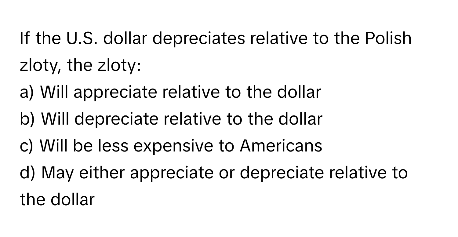 If the U.S. dollar depreciates relative to the Polish zloty, the zloty:

a) Will appreciate relative to the dollar
b) Will depreciate relative to the dollar
c) Will be less expensive to Americans
d) May either appreciate or depreciate relative to the dollar