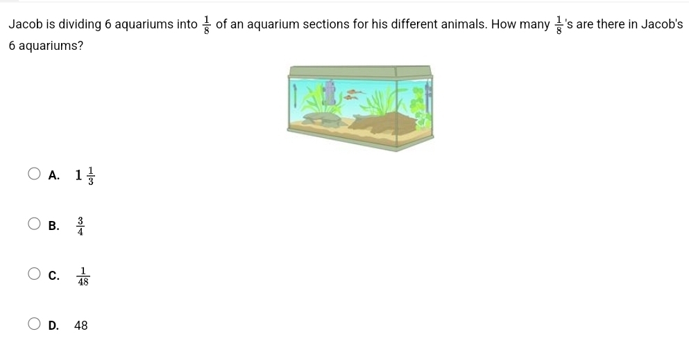 Jacob is dividing 6 aquariums into  1/8  of an aquarium sections for his different animals. How many  1/8  's are there in Jacob's
6 aquariums?
A. 1 1/3 
B.  3/4 
C.  1/48 
D. 48