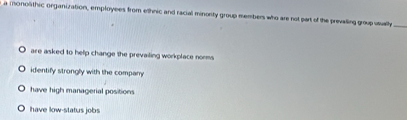 a monolithic organization, employees from ethnic and racial minority group members who are not part of the prevaiding group usually_
are asked to help change the prevailing workplace norms
identify strongly with the company
have high managerial positions
have low-status jobs