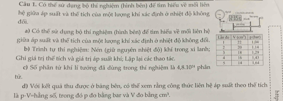 Có thể sử dụng bộ thí nghiệm (hình bên) để tìm hiểu về mối liên
hệ giữa áp suất và thể tích của một lượng khí xác định ở nhiệt độ không Ap ké Cảm hiện nhiệt độ Try spaay a
2BS Xilanh
đổi.
pí tóng
a) Có thể sử dụng bộ thí nghiệm (hình bên) để tìm hiểu về mối liên hệ
giữa áp suất và thể tích của một lượng khí xác định ở nhiệt độ không đổi.
b) Trình tự thí nghiệm: Nén (giữ nguyên nhiệt độ) khí trong xi lanh;
Ghi giá trị thể tích và giá trị áp suất khí; Lặp lại các thao tác.
c) Số phân tử khí lí tưởng đã dùng trong thí nghiệm là 4,8.10^(24) phân
tử.
d) Với kết quả thu được ở bảng bên, có thể xem rằng công thức liên hệ áp suất theo thể tích
là p·V=hằng số, trong đó p đo bằng bar và V đo b an sigma cm^3.