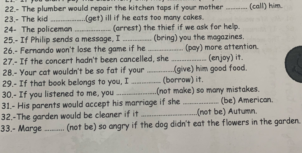 22.- The plumber would repair the kitchen taps if your mother ............... (call) him. 
23.- The kid _(get) ill if he eats too many cakes. 
24- The policeman _(arrest) the thief if we ask for help. 
25.- If Philip sends a message, I _(bring) you the magazines. 
26.- Fernando won't lose the game if he _(pay) more attention. 
27.- If the concert hadn't been cancelled, she _(enjoy) it. 
28.- Your cat wouldn't be so fat if your _(give) him good food. 
29.- If that book belongs to you, I _(borrow) it. 
30.- If you listened to me, you _(not make) so many mistakes. 
31.- His parents would accept his marriage if she _(be) American. 
32.-The garden would be cleaner if it _(not be) Autumn. 
33.- Marge _(not be) so angry if the dog didn't eat the flowers in the garden.