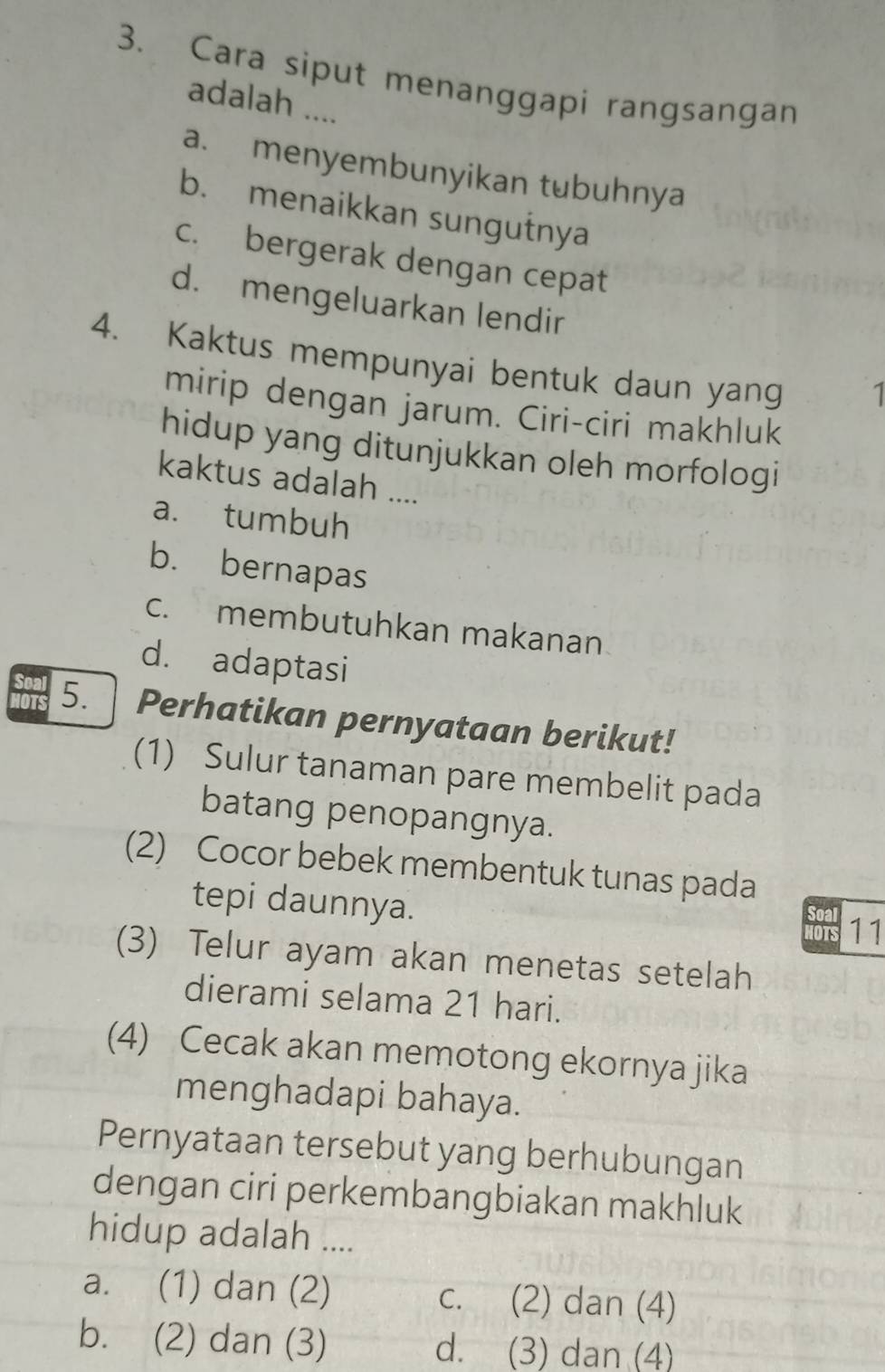 Cara siput menanggapi rangsangan
adalah ....
a. menyembunyikan tubuhnya
b. menaikkan sungutnya
c. bergerak dengan cepat
d. mengeluarkan lendir
4. Kaktus mempunyai bentuk daun yang 1
mirip dengan jarum. Ciri-ciri makhluk
hidup yang ditunjukkan oleh morfologi
kaktus adalah ....
a. tumbuh
b. bernapas
c. membutuhkan makanan
d. adaptasi
OTS
Soal 5. Perhatikan pernyataan berikut!
(1) Sulur tanaman pare membelit pada
batang penopangnya.
(2) Cocor bebek membentuk tunas pada
tepi daunnya.
HOTS 11
(3) Telur ayam akan menetas setelah
dierami selama 21 hari.
(4) Cecak akan memotong ekornya jika
menghadapi bahaya.
Pernyataan tersebut yang berhubungan
dengan ciri perkembangbiakan makhluk
hidup adalah ....
a. (1) dan (2) c. (2) dan (4)
b. (2) dan (3) d. (3) dan (4)