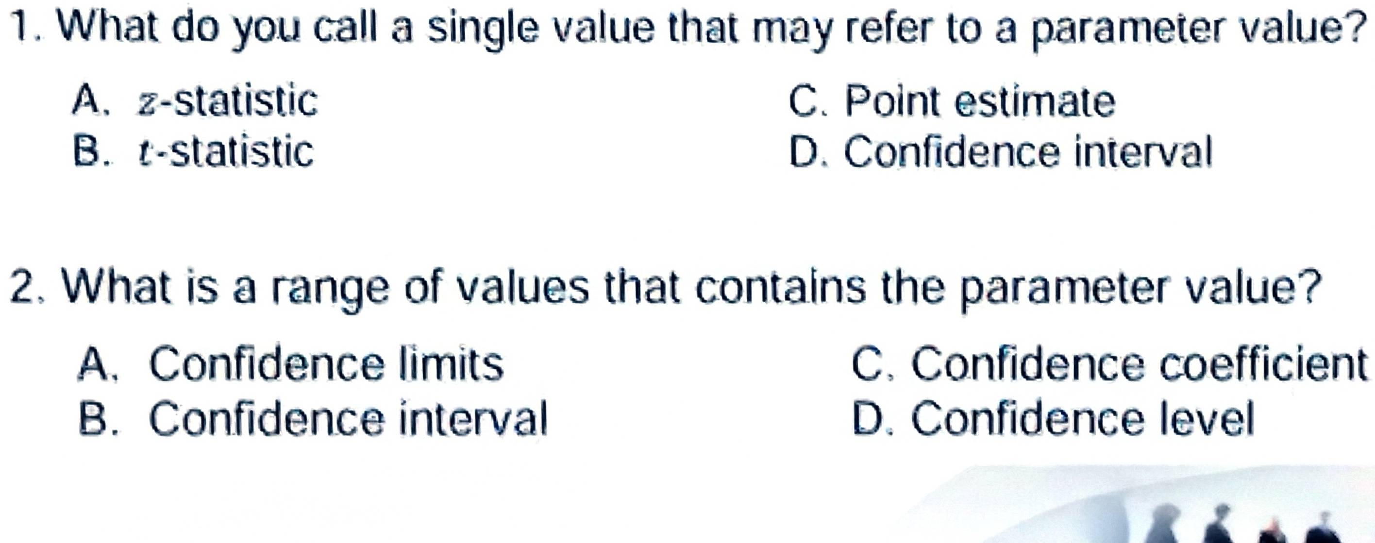 What do you call a single value that may refer to a parameter value?
A. z -statistic C. Point estimate
B. t -statistic D. Confidence interval
2. What is a range of values that contains the parameter value?
A. Confidence limits C. Confidence coefficient
B. Confidence interval D. Confidence level