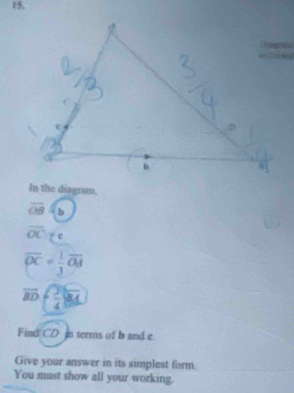 15, 
In the diagram,
vector OB b
overline OC
overline OC= 1/3 overline OA
overline BD  3/4 sqrt(84)
Find CD in terms of b and c. 
Give your answer in its simplest form 
You must show all your working.