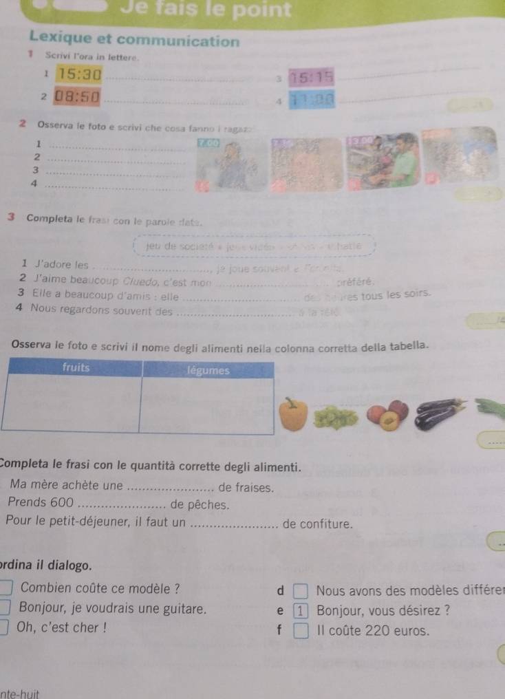 Je fais le point
Lexique et communication
Scrivi l'ora in lettere.
1 15:30 _
3 15:15
2 08:50
_4 11:00 _
2 Osserva le foto e scrivi che cosa fanno i ragaz
_1
_2
_3
_4
3 Completa le frasi con le parule date.
eu de société » jeue vidén « etvs « e hatle
1 J'adore les _ e joue souvent e lornita 
2 J'aime beaucoup Cluedo, c'est mon _préféré.
3 Elle a beaucoup d'amis : elle_
es tous les soirs.
_
4 Nous regardons souvent des _12
Osserva le foto e scrivi il nome degli alimenti nella colonna corretta della tabella.
Completa le frasi con le quantità corrette degli alimenti.
Ma mère achète une _de fraises.
Prends 600 _de pêches.
Pour le petit-déjeuner, il faut un _de confiture.
rdina il dialogo.
Combien coûte ce modèle ? d I Nous avons des modèles différer
Bonjour, je voudrais une guitare. e 1 Bonjour, vous désirez ?
Oh, c'est cher ! f Il coûte 220 euros.
nte-huit