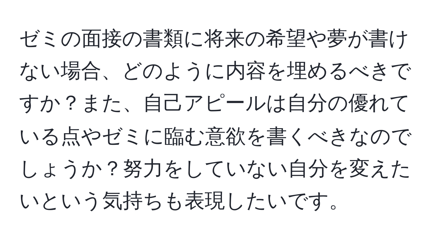 ゼミの面接の書類に将来の希望や夢が書けない場合、どのように内容を埋めるべきですか？また、自己アピールは自分の優れている点やゼミに臨む意欲を書くべきなのでしょうか？努力をしていない自分を変えたいという気持ちも表現したいです。