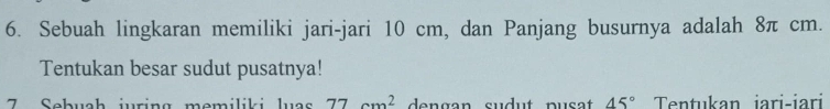 Sebuah lingkaran memiliki jari-jari 10 cm, dan Panjang busurnya adalah 8π cm. 
Tentukan besar sudut pusatnya! 
7 Sebuah juring memiliki luas 77cm^2 de n g an sudut pu s at 45° Tentukan iari-iari