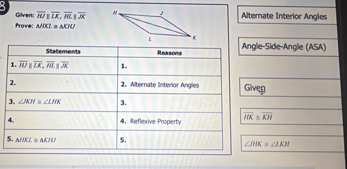 Given: overline HJparallel overline LK, overline HLparallel overline JK Alternate Interior Angles 
Prove: △ HKL≌ △ KHJ
Statements Reasons 
Angle-Side-Angle (ASA) 
1. overline HJparallel overline LK, overline HLparallel overline JK 1. 
2. 2. Alternate Interior Angles Given 
3. ∠ JKH≌ ∠ LHK 3. 
4. 4. Reflexive Property
overline HK≌ overline KH
5. △ HKL≌ △ KHJ 5.
∠ JHK≌ ∠ LKH