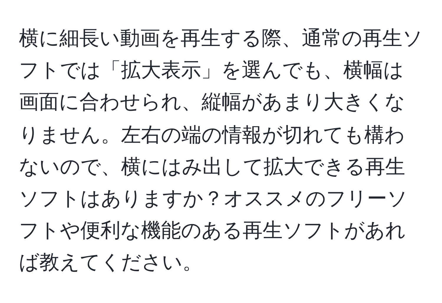 横に細長い動画を再生する際、通常の再生ソフトでは「拡大表示」を選んでも、横幅は画面に合わせられ、縦幅があまり大きくなりません。左右の端の情報が切れても構わないので、横にはみ出して拡大できる再生ソフトはありますか？オススメのフリーソフトや便利な機能のある再生ソフトがあれば教えてください。