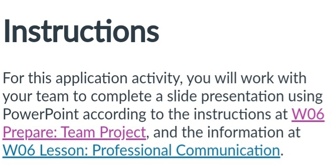 Instructions 
For this application activity, you will work with 
your team to complete a slide presentation using 
PowerPoint according to the instructions at W06 
Prepare: Team Project, and the information at 
W06 Lesson: Professional Communication.