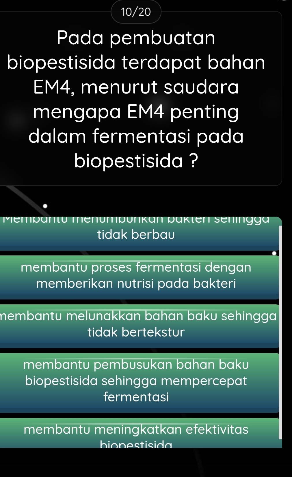 10/20
Pada pembuatan
biopestisida terdapat bahan
EM4, menurut saudara
mengapa EM4 penting
dalam fermentasi pada
biopestisida ?
Mempantu menumpünkan pakteri seningga
tidak berbau
membantu proses fermentasi dengan
memberikan nutrisi pada bakteri
membantu melunakkan bahan baku sehingga
tidak bertekstur
membantu pembusukan bahan baku
biopestisida sehingga mempercepat
fermentasi
membantu meningkatkan efektivitas
bionestisida