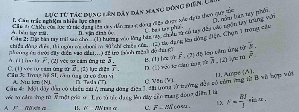 lực từ tác dụng lên dây dản mang dòng điện. Ca i
D. năm bàn tay phải.
Câu 1: Chiều của lực từ tác dụng lên dây dẫn mang dòng điện được xác định theo quy tắc
I. Câu trắc nghiệm nhiều lực chọn
C. bàn tay phải.
Câu 2: Đặt bàn tay trái sao cho..(1) hướng vào lòng bàn tay, chiều từ cổ tay đến các ngón tay trùng với
A. bàn tay trái. B. vặn đinh ốc.
chiều dòng điện, thì ngón cái choãi ra 90° chi chiều của..(2) tác dụng lên dòng điện. Chọn 1 trong các
phương án dưới đây điền vào dầu(...) đề trở thành mệnh đề đúng?
A. (1) lực từ vector F , (2) véc tơ cảm ứng từ vector B. B. (1) lực từ vector F , (2) độ lớn cảm ứng từ vector B.
C. (1) véc tơ cảm ứng từ vector B , (2) lực điện vector F. D. (1) véc tơ cảm ứng từ vector B , (2) lực từ vector F. 
Câu 3: Trong hệ SI, cảm ứng từ có đơn vị
D. Ampe (A).
A. Niu tơn (N). B. Tesla (T). C. Vôn (V).
Câu 4: Một dây dẫn có chiều dài /, mang dòng điện I, đặt trong từ trường đều có cảm ứng từ B và hợp với
véc tơ cảm ứng từ vector B một góc & . Lực từ tác dụng lên dây dẫn mang dòng điện I là
A. F=BIlsin alpha. B. F=BIltan alpha. C. F=BIl cosα. D. F= BI/l sin alpha.