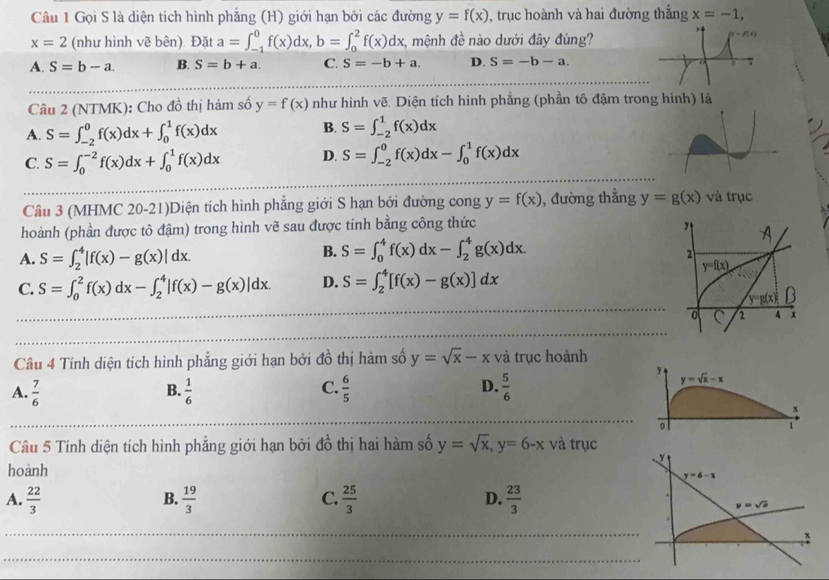 Gọi S là diện tích hình phẳng (H) giới hạn bởi các đường y=f(x) ), trục hoành và hai đường thắng x=-1,
x=2 (như hình vẽ bên). Đặt a=∈t _(-1)^0f(x)dx,b=∈t _0^(2f(x)dx, , mệnh đề nào dưới đây đúng?
A. S=b-a. B. S=b+a. C. S=-b+a. D. S=-b-a.
Câu 2 (NTMK): Cho đồ thị hàm số y=f(x) như hình vẽ. Diện tích hình phẳng (phần tô đậm trong hình) là
A. S=∈t _(-2)^0f(x)dx+∈t _0^1f(x)dx
B. S=∈t _(-2)^1f(x)dx
C. S=∈t _0^(-2)f(x)dx+∈t _0^1f(x)dx
D. S=∈t _(-2)^0f(x)dx-∈t _0^1f(x)dx
Câu 3 (MHMC 20-21)Diện tích hình phẳng giới S hạn bởi đường cong y=f(x) , đường thắng y=g(x) và trục
hoành (phần được tô đậm) trong hình vẽ sau được tính bằng công thức
A
A. S=∈t _2^4|f(x)-g(x)|dx.
B. S=∈t _0^4f(x)dx-∈t _2^4g(x)dx.
2
y=f(x)
C. S=∈t _0^2f(x)dx-∈t _2^4|f(x)-g(x)|dx. D. S=∈t _2^4[f(x)-g(x)]dx
y=g(x) B
C 2 4 x
Câu 4 Tính diện tích hình phẳng giới hạn bởi đồ thị hàm số y=sqrt x)-x và trục hoành
y
C.
A.  7/6   1/6   6/5   5/6 
y=sqrt(x)-x
B.
D.
1
Câu 5 Tính diện tích hình phẳng giới hạn bởi đồ thị hai hàm số y=sqrt(x),y=6-x và trục
y
hoành
y=6-x
A.  22/3   19/3   25/3   23/3 
B.
C.
D.
y=sqrt(x).
x