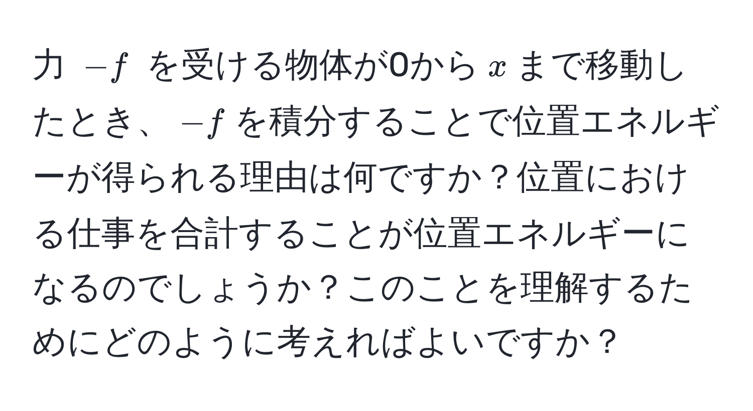 力 $-f$ を受ける物体が0から$x$まで移動したとき、$-f$を積分することで位置エネルギーが得られる理由は何ですか？位置における仕事を合計することが位置エネルギーになるのでしょうか？このことを理解するためにどのように考えればよいですか？