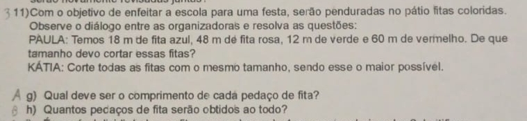 11)Com o objetivo de enfeitar a escola para uma festa, serão penduradas no pátio fitas coloridas. 
Observe o diálogo entre as organizadoras e resolva as questões: 
PAULA: Temos 18 m de fita azul, 48 m dé fita rosa, 12 m de verde e 60 m de vermelho. De que 
tamanho devo cortar essas fitas? 
KATIA: Corte todas as fitas com o mesmo tamanho, sendo esse o maior possível. 
g) Qual deve ser o comprimento de cada pedaço de fita? 
h) Quantos pedaços de fita serão obtidos ao todo?