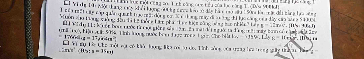 lên mặt đất bảng lực căng T 
quản quánh trục một động cơ. Tính công cực tiểu của lực căng T. (Đ/s: 900kJ) 
* Ví dụ 10: Một thang máy khổi lượng 600kg được kéo từ dáy hầm mỏ sâu 150m lên mặt đất bằng lực căng 
T của một dây cáp quần quanh trục một động cơ. Khi thang máy di xuống thì lực căng của dây cáp bằng 5400N. 
Muốn cho thang xuống đều thì hệ thống hãm phải thực hiện công bằng bao nhiêu? Lấy g=10m/s^2. (D/s: 90kJ) 
Ví dụ 11: Muốn bơm nước từ một giếng sâu 15m lên mặt đất người ta dùng một máy bơm có công suất 2cv 
(mã lực), hiệu suất 50%. Tính lượng nước bờm được trong 1 giờ. Cho biết lev =736W Lấy g=10m/s^2 (D/s; m
=17664kg=17,664m^3)
Ví dụ 12: Cho một vật có khối lượng 8kg rơi tự do. Tính công của trọng lực trong giây thư tư. Lấy g=
10m/s^2. (Đ/s: s=35m)