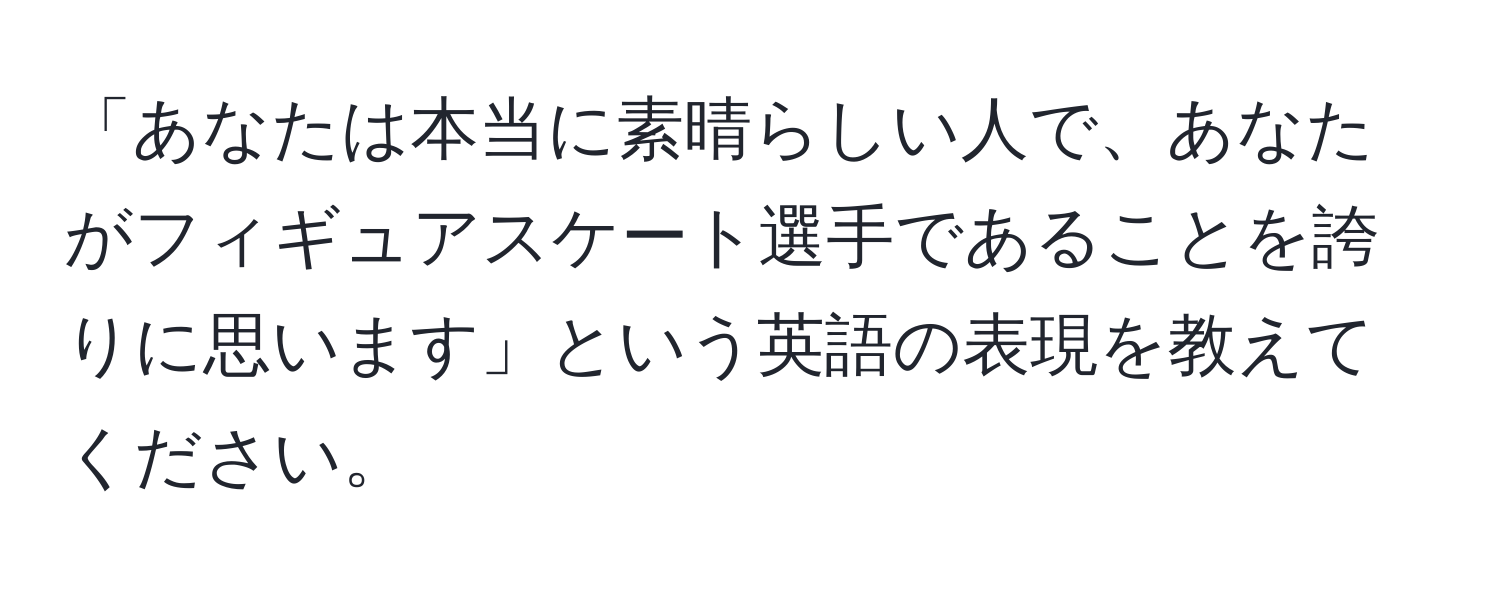 「あなたは本当に素晴らしい人で、あなたがフィギュアスケート選手であることを誇りに思います」という英語の表現を教えてください。