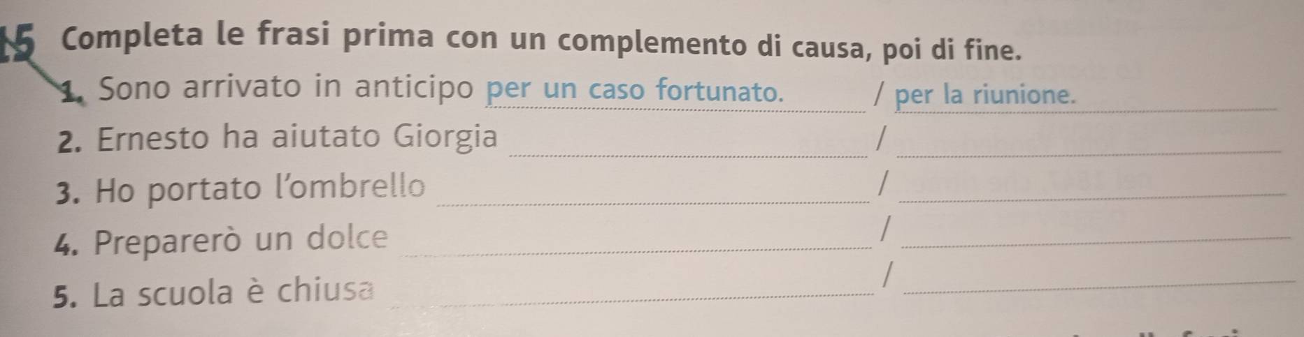 Completa le frasi prima con un complemento di causa, poi di fine. 
1. Sono arrivato in anticipo per un caso fortunato. _/ per la riunione._ 
2. Ernesto ha aiutato Giorgia_ 
_ 
3. Ho portato l’ombrello_ 
_ 
4. Preparerò un dolce_ 
_ 
5. La scuola è chiusa_ 
_