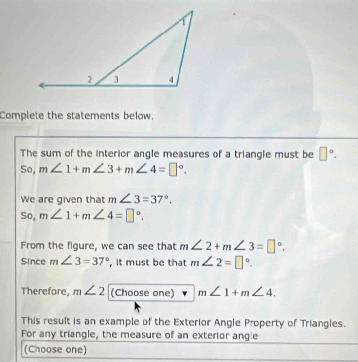 Complete the statements below. 
The sum of the interior angle measures of a triangle must be □°. 
So, m∠ 1+m∠ 3+m∠ 4=□°. 
We are given that m∠ 3=37°. 
So, m∠ 1+m∠ 4=□°. 
From the figure, we can see that m∠ 2+m∠ 3=□°. 
Since m∠ 3=37° , It must be that m∠ 2=□°. 
Therefore, m∠ 2 (Choose one) m∠ 1+m∠ 4. 
This result is an example of the Exterior Angle Property of Triangles. 
For any triangle, the measure of an exterior angle 
(Choose one)