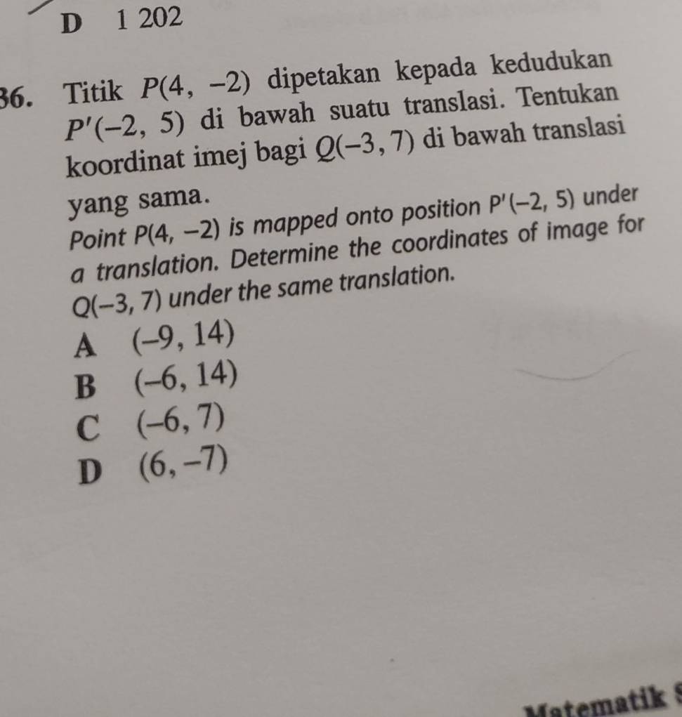 1 202
36. Titik P(4,-2) dipetakan kepada kedudukan
P'(-2,5) di bawah suatu translasi. Tentukan
koordinat imej bagi Q(-3,7) di bawah translasi
yang sama.
Point P(4,-2) is mapped onto position P'(-2,5) under
a translation. Determine the coordinates of image for
Q(-3,7) under the same translation.
A (-9,14)
B (-6,14)
C (-6,7)
D (6,-7)
Matematik