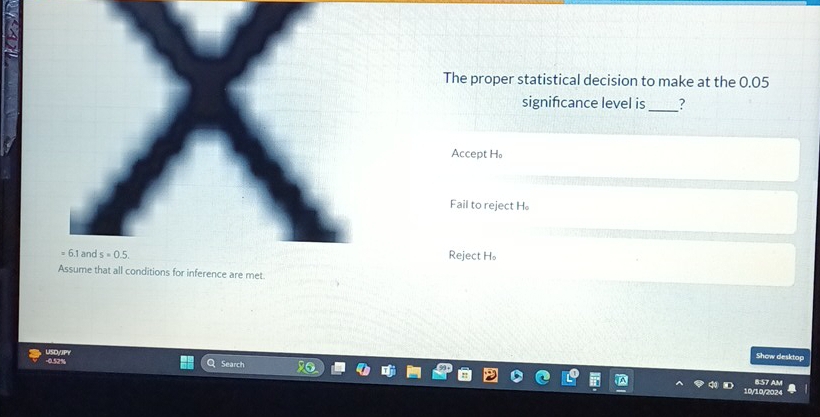 The proper statistical decision to make at the 0.05
signifcance level is _?
Accept H 。
Fail to reject H 。
6.1 and s=0.5.
Reject H 。
Assume that all conditions for inference are met
USDyJPY
Show desktop
- 0.52% Search
8:57 AM
10/202