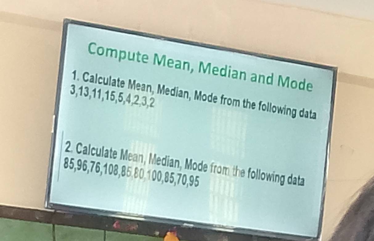 Compute Mean, Median and Mode 
1. Calculate Mean, Median, Mode from the following data
3, 13, 11, 15, 5, 4, 2, 3, 2
2. Calculate Mean, Median, Mode from the following data
85, 96, 76, 108, 85, 80, 100, 85, 70, 95