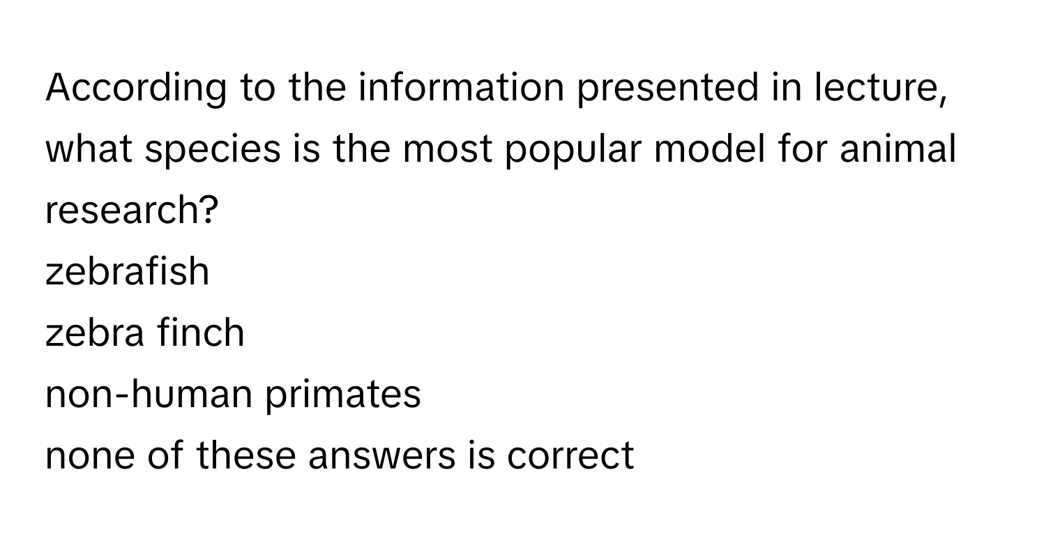 According to the information presented in lecture, what species is the most popular model for animal research? 
zebrafish
zebra finch
non-human primates
none of these answers is correct