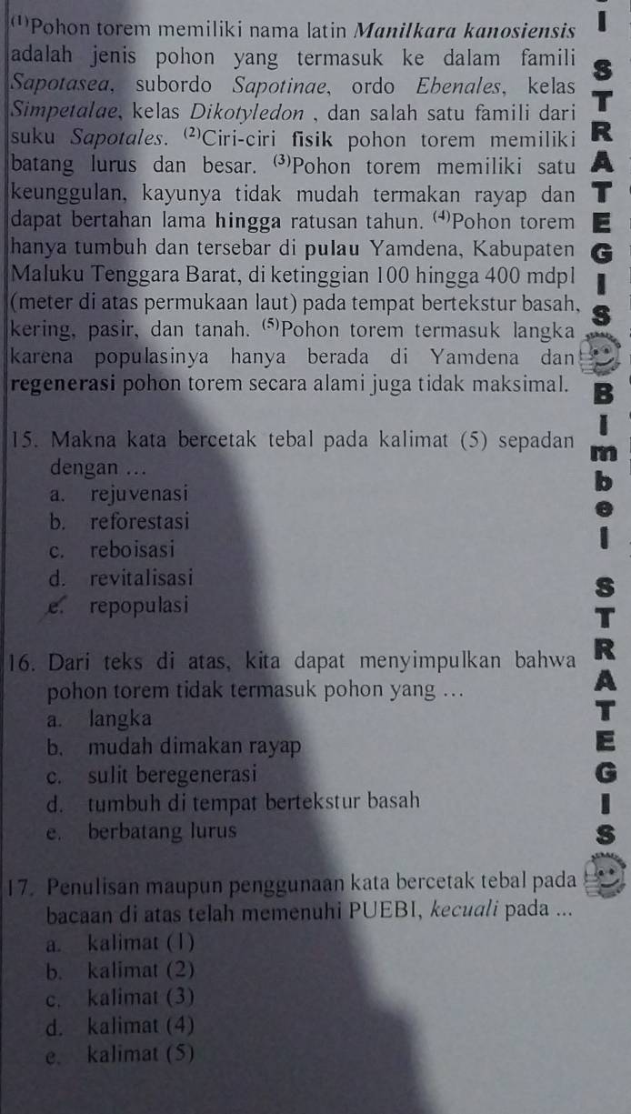 '''Pohon torem memiliki nama latin Manilkara kanosiensis
adalah jenis pohon yang termasuk ke dalam famili
Sapotasea， subordo Sapotinae, ordo Ebenales， kelas
Simpetalae, kelas Dikotyledon , dan salah satu famili dari
suku Sapotales. Ciri-ciri fisik pohon torem memiliki
batang lurus dan besar. Pohon torem memiliki satu
keunggulan, kayunya tidak mudah termakan rayap dan
dapat bertahan lama hingga ratusan tahun. Pohon torem
hanya tumbuh dan tersebar di pulau Yamdena, Kabupaten
Maluku Tenggara Barat, di ketinggian 100 hingga 400 mdpl
(meter di atas permukaan laut) pada tempat bertekstur basah,
kering, pasir, dan tanah. (⑸)Pohon torem termasuk langka
karena populasinya hanya berada di Yamdena dan
regenerasi pohon torem secara alami juga tidak maksimal.
15. Makna kata bercetak tebal pada kalimat (5) sepadan
dengan ...
a. rejuvenasi
b. reforestasi
c. reboisasi
d. revitalisasi
e repopulasi
16. Dari teks di atas, kita dapat menyimpulkan bahwa
pohon torem tidak termasuk pohon yang ...
a. langka
b. mudah dimakan rayap
c. sulit beregenerasi
d. tumbuh di tempat bertekstur basah
e. berbatang lurus
17. Penulisan maupun penggunaan kata bercetak tebal pada
bacaan di atas telah memenuhi PUEBI, kecuali pada ...
a. kalimat (1)
b. kalimat (2)
c. kalimat (3)
d. kalimat (4)
e. kalimat (5)