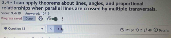 2.4 - I can apply theorems about lines, angles, and proportional 
relationships when parallel lines are crossed by multiple transversals. 
Score: 9.4/19 Answered: 10/19 
Progress saved Done sqrt(0) : 
Question 13