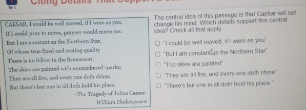 Try It Citing Detans Ta
CAESAR. I could be well moved, if I were as you. The central idea of this passage is that Caešar will not
change his mind. Which details support this central
If I could pray to move, prayers would move me. idea? Check all that apply
But I am constant as the Northern Star, "I could be well moved, if I were as you"
Of whose true fixed and resting quality
There is no fellow in the firmament. *But I am constant as the Northern Star"
The skies are painted with unnumbered sparks; ''The skies are painted''
They are all fire, and every one doth shine; "They are all fire, and every one doth shine"
But there's but one in all doth hold his place. "There's but one in all doth hold his place."
-The Tragedy of Julius Caesar,
William Shakespeare