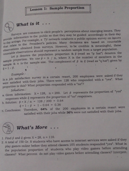 Lesson 1: Sample Proportion 
What is it . . . 
Surveys are common to elicit people's perceptions about emerging issues. They 
provide information to the public so that they may be guided accordingly in their day 
to day actions. For example, a TV network conducts a public opinion survey on issues 
that relate to the President's policies. Many decisions are based on countable 
observations obtained from surveys. However, to be credible & meaningful, these 
countable observations should represent a random sample from a target population. 
sample proportion. We use Let p denotes the population proportion & β (read as "p hat*) denotes the
hat p=x/n , where X is the number of members in the 
sample & n is the sample size. The complement of β is θ (read as “qhat”) given by
hat q=1-hat p. 1 
Example : 
In a job satisfaction survey in a certain resort, 200 employees were asked if they 
were satisfied with their jobs. There were 128 who responded with a "yes". What 
proportion is this? What proportion responded with a "no*? 
Solution : 
a. Given information: X=128, n=200. Let p represents the proportion of “yes” 
responses while & represents the proportion of "no" responses. 
b. Solution: dot p=X/n=128/200=0.64
hat q=1-hat p=1-0.64=0.36
c. Conclusion: Therefore, 64% of the 200 employees in a certain resort were 
satisfied with their jobs while 36% were not satisfied with their jobs. 
What’s More . . . 
1. Find β and @ given X=28, n=110. 
2. A total of 150 Gr. 8 students who have access to internet services were asked if they 
play games online before they attend classes. 105 students responded "yes". What is 
the population proportion of students who play video games before attending 
classes? What percent do not play video games before attending classes? Interpret.