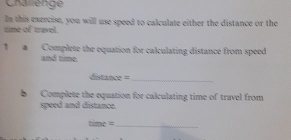 Challenge 
In this exercise, you will use speed to calculate either the distance or the 
time of travel. 
1 ■ Complete the equation for calculating distance from speed 
and time.
distan ce= _ 
b Complete the equation for calculating time of travel from 
speed and distance. 
_ time=