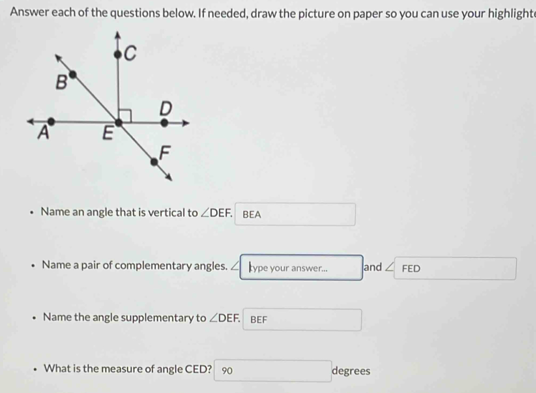 Answer each of the questions below. If needed, draw the picture on paper so you can use your highlight 
Name an angle that is vertical to ∠ DEF. BEA 
Name a pair of complementary angles. ∠ type your answer... and ∠ FED
Name the angle supplementary to ∠ DEF. BEF
What is the measure of angle CED? 90 degrees