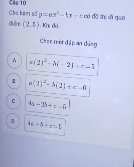 Cho hàm số y=ax^2+bx+c có đồ thị đi qua
điểm (2,5). Khi đó:
Chọn một đáp án đúng
A a(2)^2+b(-2)+c=5
B a(2)^2+b(2)+c=0
C 4a+2b+c=5
D 4a+b+c=5