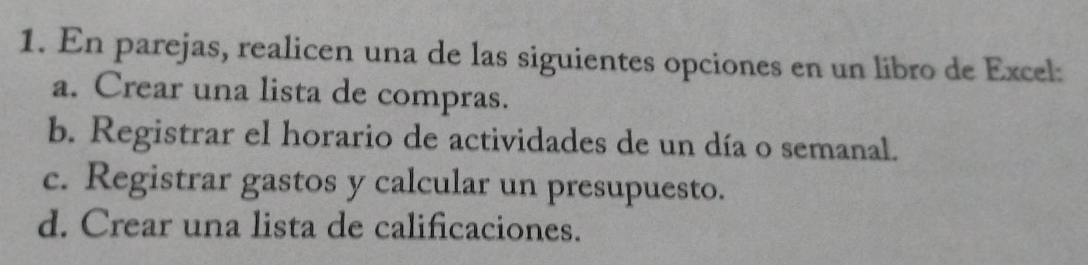 En parejas, realicen una de las siguientes opciones en un libro de Excel:
a. Crear una lista de compras.
b. Registrar el horario de actividades de un día o semanal.
c. Registrar gastos y calcular un presupuesto.
d. Crear una lista de calificaciones.