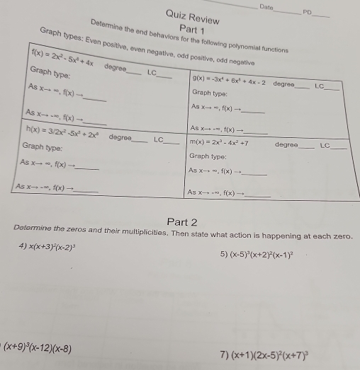 Date_ PD
Quiz Review
_
Part 1
Determine the end behavior
Graph type
Part 2
Determine the zeros and their multiplicities. Then state what action is happening at each zero.
4) x(x+3)^2(x-2)^3
5) (x-5)^3(x+2)^2(x-1)^2
(x+9)^3(x-12)(x-8)
7) (x+1)(2x-5)^2(x+7)^3