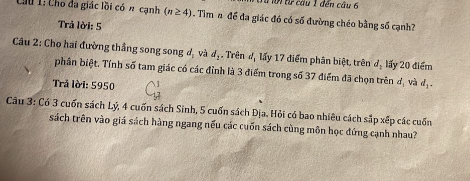 1 ừru lời từ cầu 1 đến câu 6 
Cầu 1: Cho đa giác lồi có n cạnh (n≥ 4). Tìm n để đa giác đó có số đường chéo bằng số cạnh? 
Trả lời: 5 
Câu 2: Cho hai đường thẳng song song d_1 và d_2. Trên đạ lấy 17 điểm phân biệt, trên d_2 lấy 20 điểm 
phân biệt. Tính số tam giác có các đỉnh là 3 điểm trong số 37 điểm đã chọn trên d_1 và 
Trả lời: 5950 d_2. 
Câu 3: Có 3 cuốn sách Lý, 4 cuốn sách Sinh, 5 cuốn sách Địa. Hỏi có bao nhiêu cách sắp xếp các cuốn 
sách trên vào giá sách hàng ngang nếu các cuốn sách cùng môn học đứng cạnh nhau?