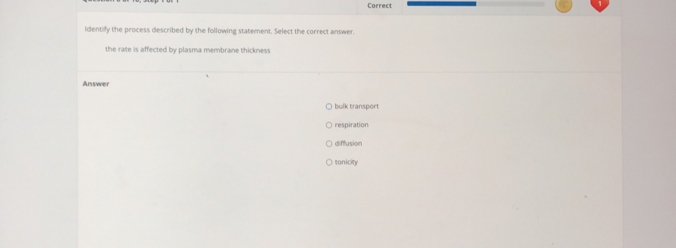 Correct
Identify the process described by the following statement. Select the correct answer.
the rate is affected by plasma membrane thickness
Answer
bulk transport
respiration
diffusion
tonicity