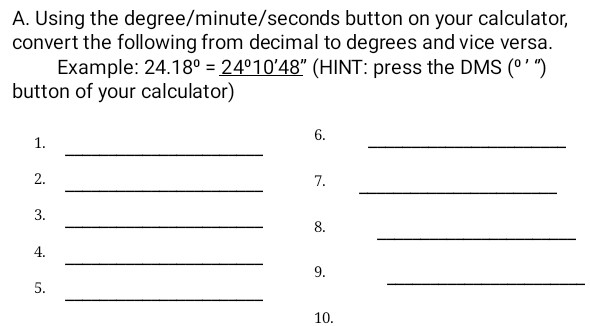 Using the degree / minute / seconds button on your calculator, 
convert the following from decimal to degrees and vice versa. 
Example: 24.18°=_ 24°10'48'' (HINT: press the DMS (º ' ") 
button of your calculator) 
1. 
_ 
6. 
_ 
_ 
_ 
2. 
7. 
_ 
3. 
_ 
8. 
_ 
4. 
_ 
9. 
_ 
5. 
10.