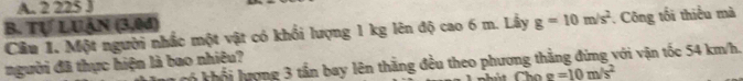 A. 2 225 J
B. Tự LUAN (3,0đ)
Câu 1. Một người nhắc một vật có khối lượng 1 kg lên độ cao 6 m. Lấy g=10m/s^2 Công tối thiểu mà
người đã thực hiện là bao nhiêu?
có khổi lượng 3 tần bay lên thằng đều theo phương thẳng đứng với vận tốc 54 km/h.
g=10m/s^2