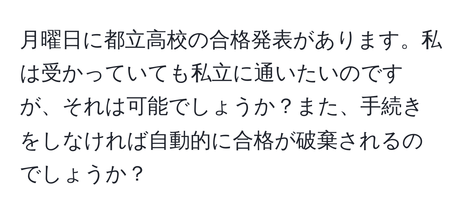 月曜日に都立高校の合格発表があります。私は受かっていても私立に通いたいのですが、それは可能でしょうか？また、手続きをしなければ自動的に合格が破棄されるのでしょうか？