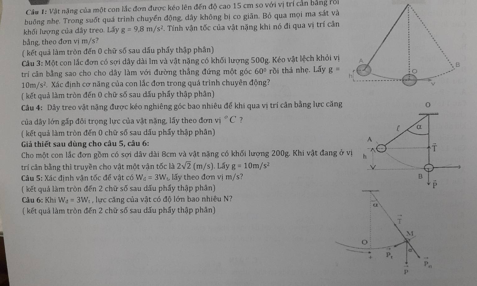 Vật nặng của một con lắc đơn được kéo lên đến độ cao 15 cm so với vị trí cần bằng roi
buông nhẹ. Trong suốt quá trình chuyển động, dây không bị co giãn. Bỏ qua mọi ma sát và
khối lượng của dây treo. Lấy g=9,8m/s^2. Tính vận tốc của vật nặng khi nó đi qua vị trí cân
bằng, theo đơn vị m/s?
( kết quả làm tròn đến 0 chữ số sau dấu phẩy thập phân)
Câu 3: Một con lắc đơn có sợi dây dài lm và vật nặng có khối lượng 500g. Kéo vật lệch khỏi vị
trí cân bằng sao cho cho dây làm với đường thẳng đứng một góc 60° rồi thả nhẹ. Lấy g=
10m/s^2 Xác định cơ năng của con lắc đơn trong quá trình chuyên động?
( kết quả làm tròn đến 0 chữ số sau dấu phẩy thập phân)
Câu 4: Dây treo vật nặng được kéo nghiêng góc bao nhiêu để khi qua vị trí cân bằng lực căng
0
của dây lớn gấp đôi trọng lực của vật nặng, lấy theo đơn vị ^circ C ?
( kết quả làm tròn đến 0 chữ số sau dấu phẩy thập phân)
L α
A
Gả thiết sau dùng cho câu 5, câu 6:
overline T
Cho một con lắc đơn gồm có sợi dâv dài 8cm và vật nặng có khối lượng 200g. Khi vật đang ở vị h
trí cân bằng thì truyền cho vật một vận tốc là 2sqrt(2)(m/s). Lấy g=10m/s^2
Câu 5: Xác định vận tốc để vật có W_d=3W_t, lấy theo đơn vị m/s? B
( kết quả làm tròn đến 2 chữ số sau dấu phẩy thập phân)
P
Câu 6: Khi W_d=3W_t , lực căng của vật có độ lớn bao nhiêu N?
a
( kết quả làm tròn đến 2 chữ số sau dấu phẩy thập phân)
vector T
M
a
+ P_t to
P_n
P