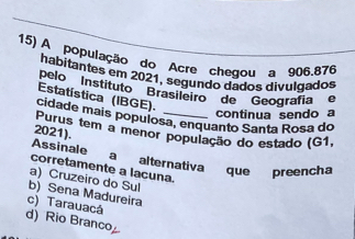 A população do Acre chegou a 906.876
habitantes em 2021, segundo dados divulgados
pelo ''Instituto ''Brasileiro''' de '''Geografíe
Estatística (IBGE).
continua sendo a
cidade mais populosa, enquanto Santa Rosa do
2021). Purus tem a menor população do estado (G1,
Assinale a alternativa que preencha
corretamente a lacuna.
a) Cruzeiro do Sul
b) Sena Madureira
c) Tarauacá
d) Rio Branco