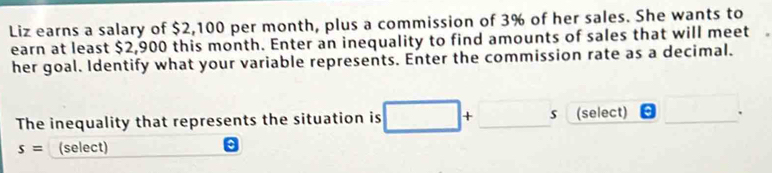 Liz earns a salary of $2,100 per month, plus a commission of 3% of her sales. She wants to 
earn at least $2,900 this month. Enter an inequality to find amounts of sales that will meet 
her goal. Identify what your variable represents. Enter the commission rate as a decimal. 
The inequality that represents the situation is + _s (select)_ 
.
s= (select)