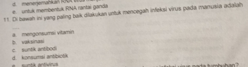 d. menerjemahkan RRA
e. untuk membentuk RNA rantai ganda
11. Di bawah ini yang paling baik dilakukan untuk mencegah infeksi virus pada manusia adalah
a. mengonsumsi vitamin
b. vaksinasi
c. suntik antibodi
d. konsumsi antibiotik
s ntik antiviru nada tumbuban ?