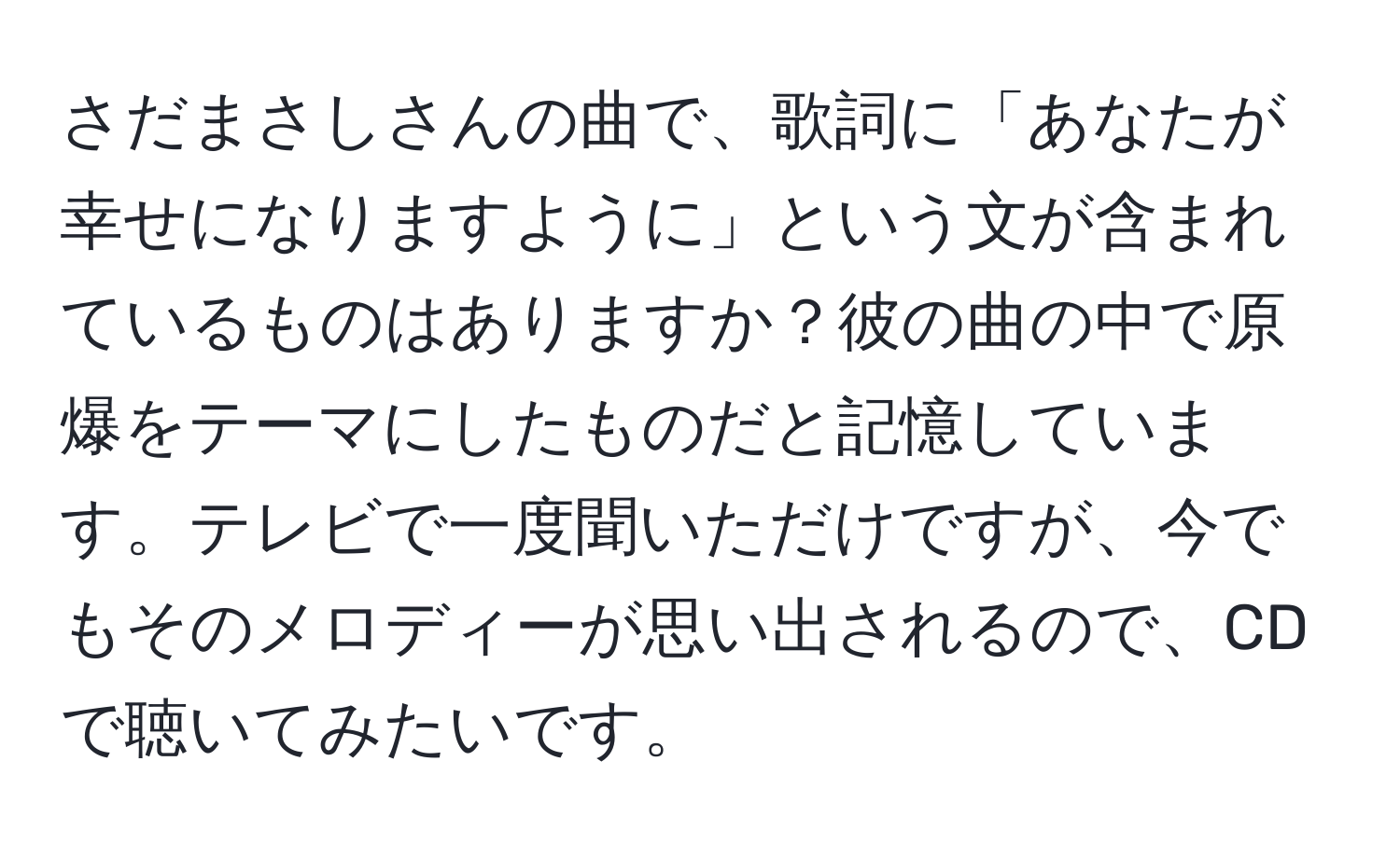 さだまさしさんの曲で、歌詞に「あなたが幸せになりますように」という文が含まれているものはありますか？彼の曲の中で原爆をテーマにしたものだと記憶しています。テレビで一度聞いただけですが、今でもそのメロディーが思い出されるので、CDで聴いてみたいです。