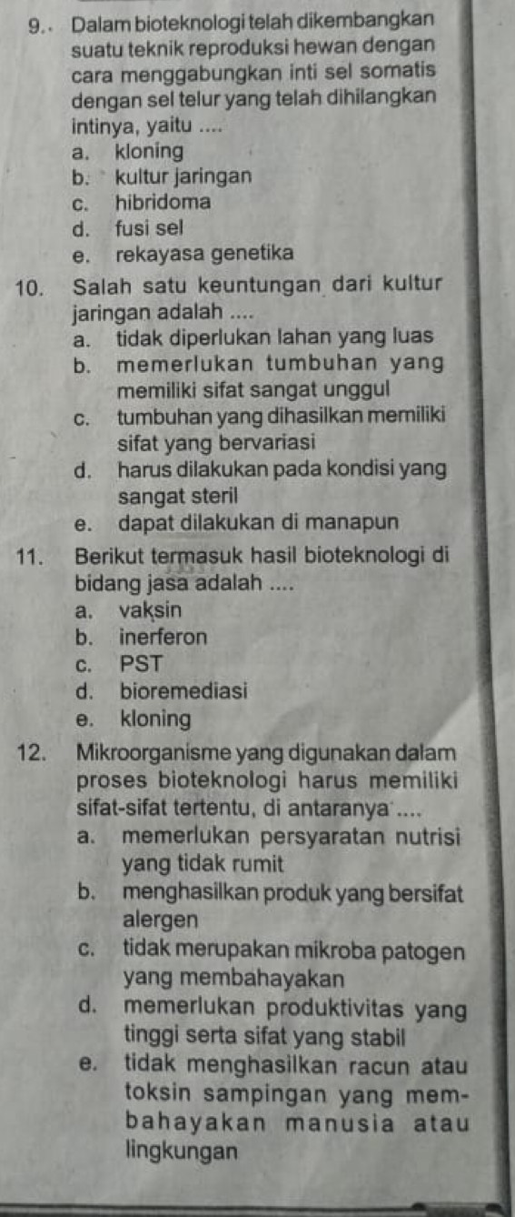 Dalam bioteknologi telah dikembangkan
suatu teknik reproduksi hewan dengan
cara menggabungkan inti sel somatis
dengan sel telur yang telah dihilangkan
intinya, yaitu ....
a. kloning
b.kultur jaringan
c. hibridoma
d. fusi sel
e. rekayasa genetika
10. Salah satu keuntungan dari kultur
jaringan adalah ....
a. tidak diperlukan lahan yang luas
b. memerlukan tumbuhan yang
memiliki sifat sangat unggul
c. tumbuhan yang dihasilkan memiliki
sifat yang bervariasi
d. harus dilakukan pada kondisi yang
sangat steril
e. dapat dilakukan di manapun
11. Berikut termasuk hasil bioteknologi di
bidang jasa adalah ....
a. vaksin
b. inerferon
c. PST
d. bioremediasi
e. kloning
12. Mikroorganisme yang digunakan dalam
proses bioteknologi harus memiliki
sifat-sifat tertentu, di antaranya ....
a. memerlukan persyaratan nutrisi
yang tidak rumit
b. menghasilkan produk yang bersifat
alergen
c. tidak merupakan mikroba patogen
yang membahayakan
d. memerlukan produktivitas yang
tinggi serta sifat yang stabil
e. tidak menghasilkan racun atau
toksin sampingan yang mem-
bahayakan manusia atau
lingkungan