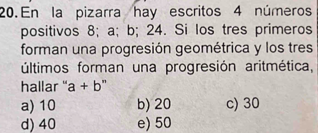 En la pizarra hay escritos 4 números
positivos 8; a; b; 24. Si los tres primeros
forman una progresión geométrica y los tres
últimos forman una progresión aritmética,
hallar " a+b ”
a) 10 b) 20 c) 30
d) 40 e) 50