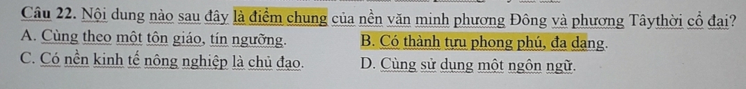 Nội dung nào sau đây là điểm chung của nền văn minh phương Đông và phương Tâythời cổ đại?
A. Cùng theo một tôn giáo, tín ngưỡng. B. Có thành tựu phong phú, đa dạng.
C. Có nền kinh tế nông nghiệp là chủ đạo. D. Cùng sử dụng một ngôn ngữ.